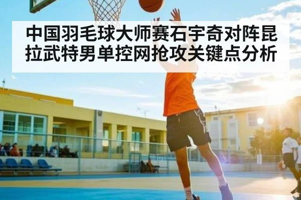 中国羽毛球大师赛石宇奇对阵昆拉武特男单控网抢攻关键点分析
