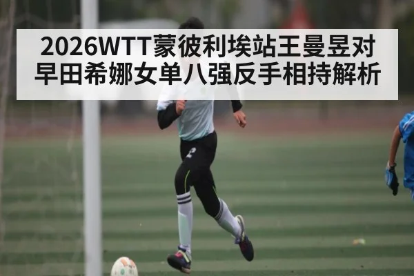 2026WTT蒙彼利埃站王曼昱对早田希娜女单八强反手相持解析